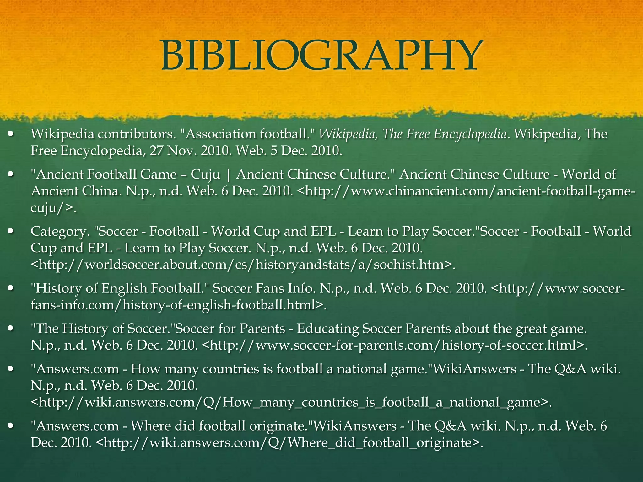 BIBLIOGRAPHYWikipedia contributors. "Association football." Wikipedia, The Free Encyclopedia. Wikipedia, The Free Encyclopedia, 27 Nov. 2010. Web. 5 Dec. 2010."Ancient Football Game – Cuju | Ancient Chinese Culture." Ancient Chinese Culture - World of Ancient China. N.p., n.d. Web. 6 Dec. 2010. <http://www.chinancient.com/ancient-football-game-cuju/>.Category. "Soccer - Football - World Cup and EPL - Learn to Play Soccer."Soccer - Football - World Cup and EPL - Learn to Play Soccer. N.p., n.d. Web. 6 Dec. 2010. <http://worldsoccer.about.com/cs/historyandstats/a/sochist.htm>."History of English Football." Soccer Fans Info. N.p., n.d. Web. 6 Dec. 2010. <http://www.soccer-fans-info.com/history-of-english-football.html>."The History of Soccer."Soccer for Parents - Educating Soccer Parents about the great game. N.p., n.d. Web. 6 Dec. 2010. <http://www.soccer-for-parents.com/history-of-soccer.html>."Answers.com - How many countries is football a national game."WikiAnswers - The Q&A wiki. N.p., n.d. Web. 6 Dec. 2010. <http://wiki.answers.com/Q/How_many_countries_is_football_a_national_game>."Answers.com - Where did football originate."WikiAnswers - The Q&A wiki. N.p., n.d. Web. 6 Dec. 2010. <http://wiki.answers.com/Q/Where_did_football_originate>.