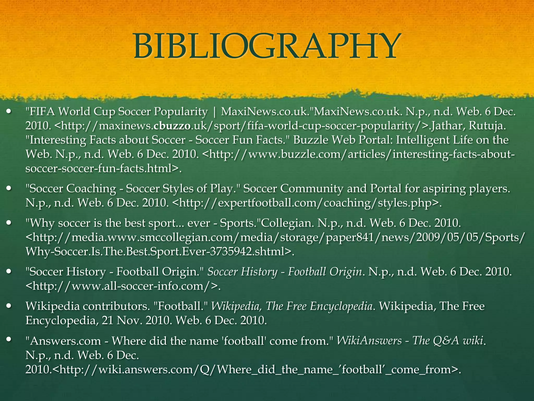 BIBLIOGRAPHY"FIFA World Cup Soccer Popularity | MaxiNews.co.uk."MaxiNews.co.uk. N.p., n.d. Web. 6 Dec. 2010. <http://maxinews.cbuzzo.uk/sport/fifa-world-cup-soccer-popularity/>.Jathar, Rutuja. "Interesting Facts about Soccer - Soccer Fun Facts." Buzzle Web Portal: Intelligent Life on the Web. N.p., n.d. Web. 6 Dec. 2010. <http://www.buzzle.com/articles/interesting-facts-about-soccer-soccer-fun-facts.html>."Soccer Coaching - Soccer Styles of Play." Soccer Community and Portal for aspiring players. N.p., n.d. Web. 6 Dec. 2010. <http://expertfootball.com/coaching/styles.php>."Why soccer is the best sport... ever - Sports."Collegian. N.p., n.d. Web. 6 Dec. 2010. <http://media.www.smccollegian.com/media/storage/paper841/news/2009/05/05/Sports/Why-Soccer.Is.The.Best.Sport.Ever-3735942.shtml>."Soccer History - Football Origin." Soccer History - Football Origin. N.p., n.d. Web. 6 Dec. 2010. <http://www.all-soccer-info.com/>.Wikipedia contributors. "Football." Wikipedia, The Free Encyclopedia. Wikipedia, The Free Encyclopedia, 21 Nov. 2010. Web. 6 Dec. 2010."Answers.com - Where did the name 'football' come from." WikiAnswers - The Q&A wiki. N.p., n.d. Web. 6 Dec. 2010. <http://wiki.answers.com/Q/Where_did_the_name_’football’_come_from>.