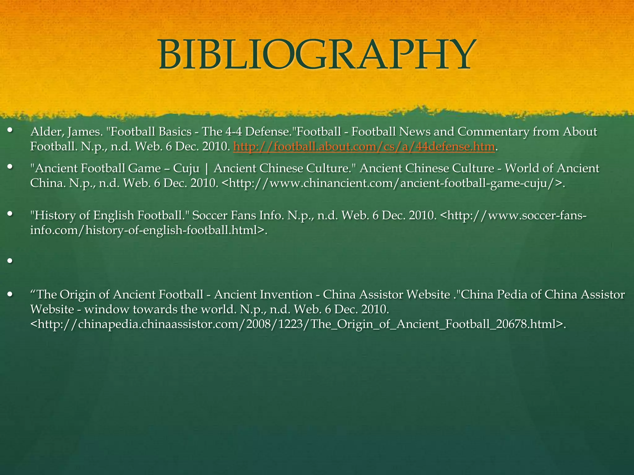 BIBLIOGRAPHYAlder, James. "Football Basics - The 4-4 Defense."Football - Football News and Commentary from About Football. N.p., n.d. Web. 6 Dec. 2010. http://football.about.com/cs/a/44defense.htm."Ancient Football Game – Cuju | Ancient Chinese Culture." Ancient Chinese Culture - World of Ancient China. N.p., n.d. Web. 6 Dec. 2010. <http://www.chinancient.com/ancient-football-game-cuju/>."History of English Football." Soccer Fans Info. N.p., n.d. Web. 6 Dec. 2010. <http://www.soccer-fans-info.com/history-of-english-football.html>. “The Origin of Ancient Football - Ancient Invention - China Assistor Website ."China Pedia of China Assistor Website - window towards the world. N.p., n.d. Web. 6 Dec. 2010. <http://chinapedia.chinaassistor.com/2008/1223/The_Origin_of_Ancient_Football_20678.html>. 