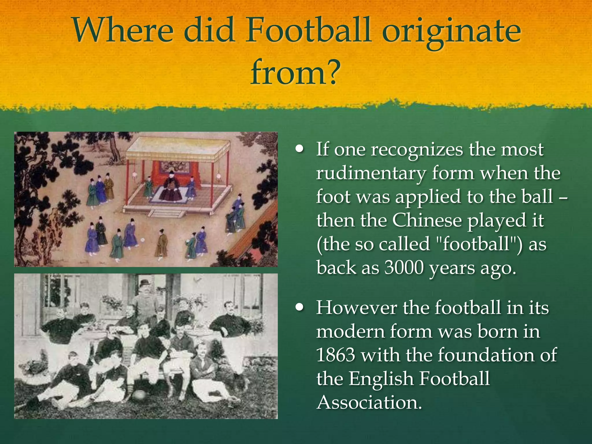 Where did Football originate from?If one recognizes the most rudimentary form when the foot was applied to the ball – then the Chinese played it (the so called "football") as back as 3000 years ago. However the football in its modern form was born in 1863 with the foundation of the English Football Association. 