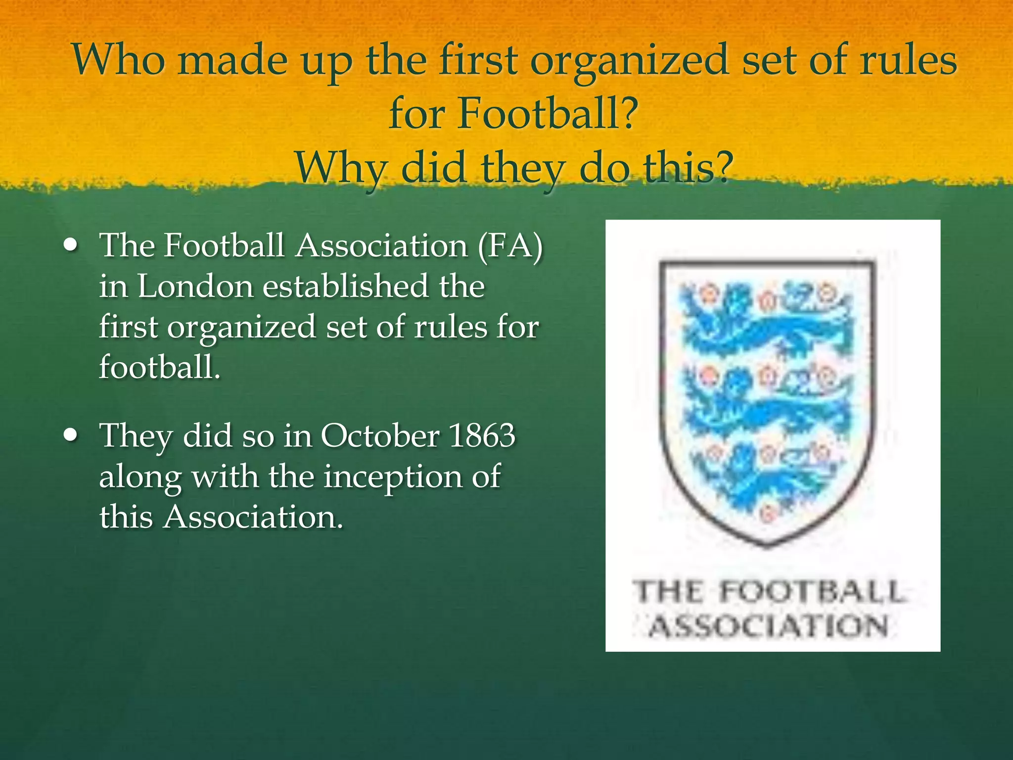 Who made up the first organized set of rules for Football?Why did they do this?The Football Association (FA) in London established the first organized set of rules for football. They did so in October 1863 along with the inception of this Association.