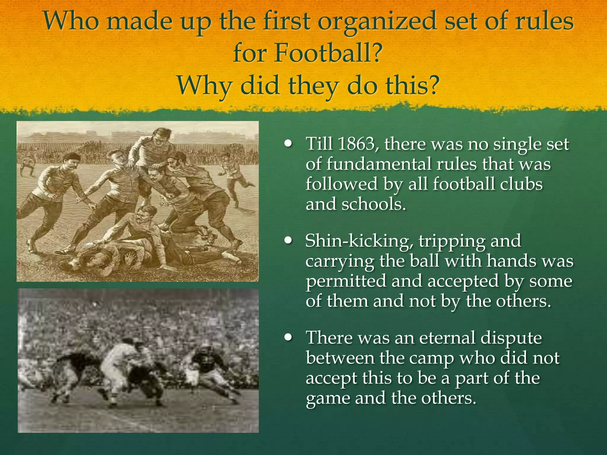 Who made up the first organized set of rules for Football?Why did they do this?Till 1863, there was no single set of fundamental rules that was followed by all football clubs and schools.Shin-kicking, tripping and carrying the ball with hands was permitted and accepted by some of them and not by the others.There was an eternal dispute between the camp who did not accept this to be a part of the game and the others.