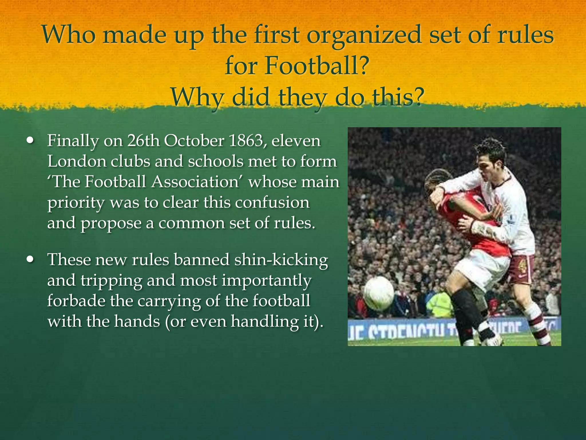 Who made up the first organized set of rules for Football?Why did they do this?Finally on 26th October 1863, eleven London clubs and schools met to form ‘The Football Association’ whose main priority was to clear this confusion and propose a common set of rules.These new rules banned shin-kicking and tripping and most importantly forbade the carrying of the football with the hands (or even handling it).
