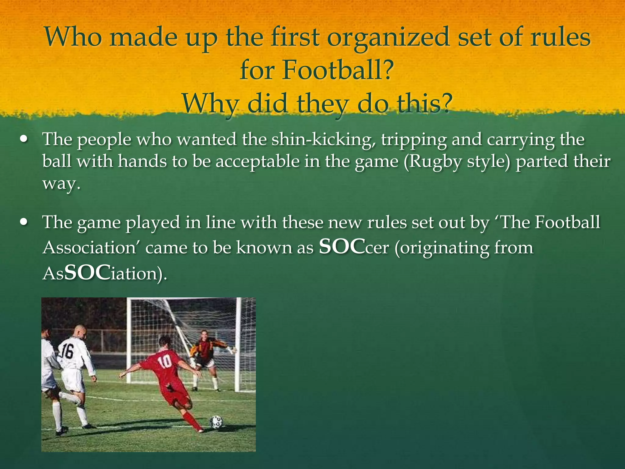 Who made up the first organized set of rules for Football?Why did they do this?The people who wanted the shin-kicking, tripping and carrying the ball with hands to be acceptable in the game (Rugby style) parted their way.The game played in line with these new rules set out by ‘The Football Association’ came to be known as SOCcer (originating from AsSOCiation).