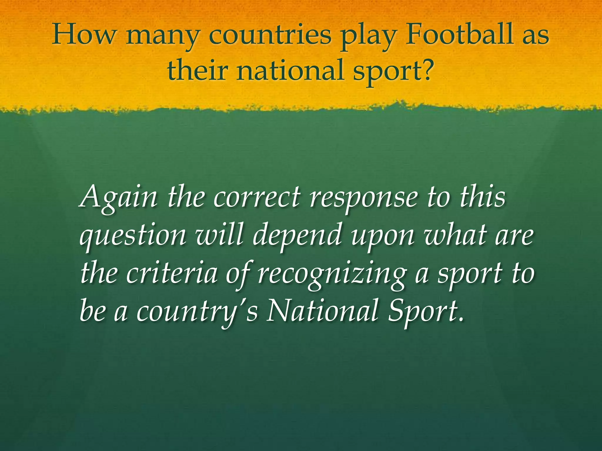 How many countries play Football as their national sport?	Again the correct response to this question will depend upon what are the criteria of recognizing a sport to be a country’s National Sport.