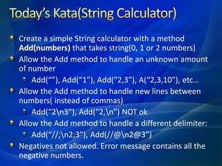 Create a simple String calculator with a method
Add(numbers) that takes string(0, 1 or 2 numbers)
Allow the Add method to handle an unknown amount
of number
    Add(“”), Add(“1”), Add(“2,3”), A(“2,3,10”), etc…
Allow the Add method to handle new lines between
numbers( instead of commas)
    Add(“2n3”), Add(“2,n”) NOT ok
Allow the Add method to handle a different delimiter:
    Add(“//;n2;3”), Add(//@n2@3”)
Negatives not allowed. Error message contains all the
negative numbers.
 