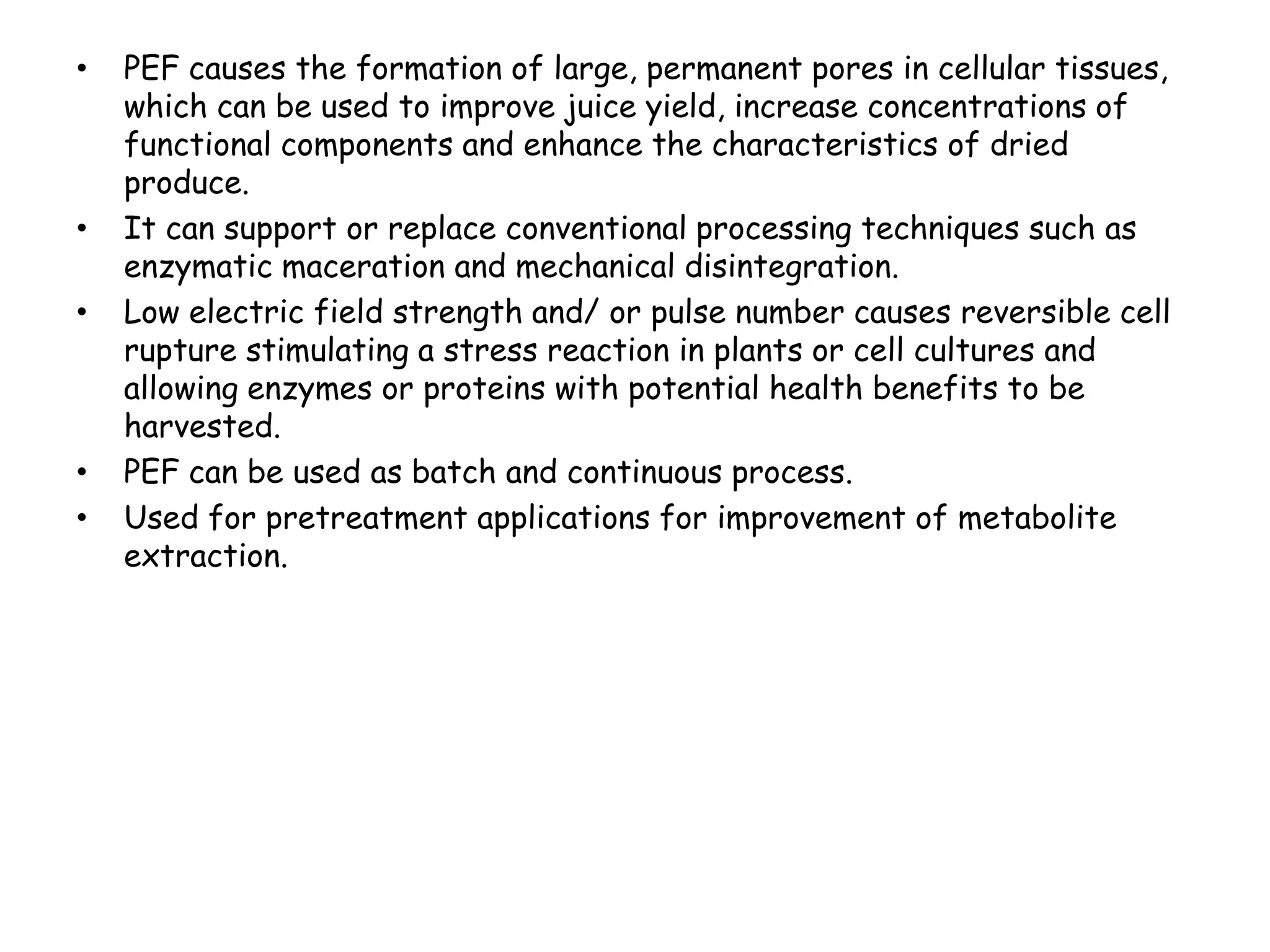 •   PEF causes the formation of large, permanent pores in cellular tissues,
    which can be used to improve juice yield, increase concentrations of
    functional components and enhance the characteristics of dried
    produce.
•   It can support or replace conventional processing techniques such as
    enzymatic maceration and mechanical disintegration.
•   Low electric field strength and/ or pulse number causes reversible cell
    rupture stimulating a stress reaction in plants or cell cultures and
    allowing enzymes or proteins with potential health benefits to be
    harvested.
•   PEF can be used as batch and continuous process.
•   Used for pretreatment applications for improvement of metabolite
    extraction.
 