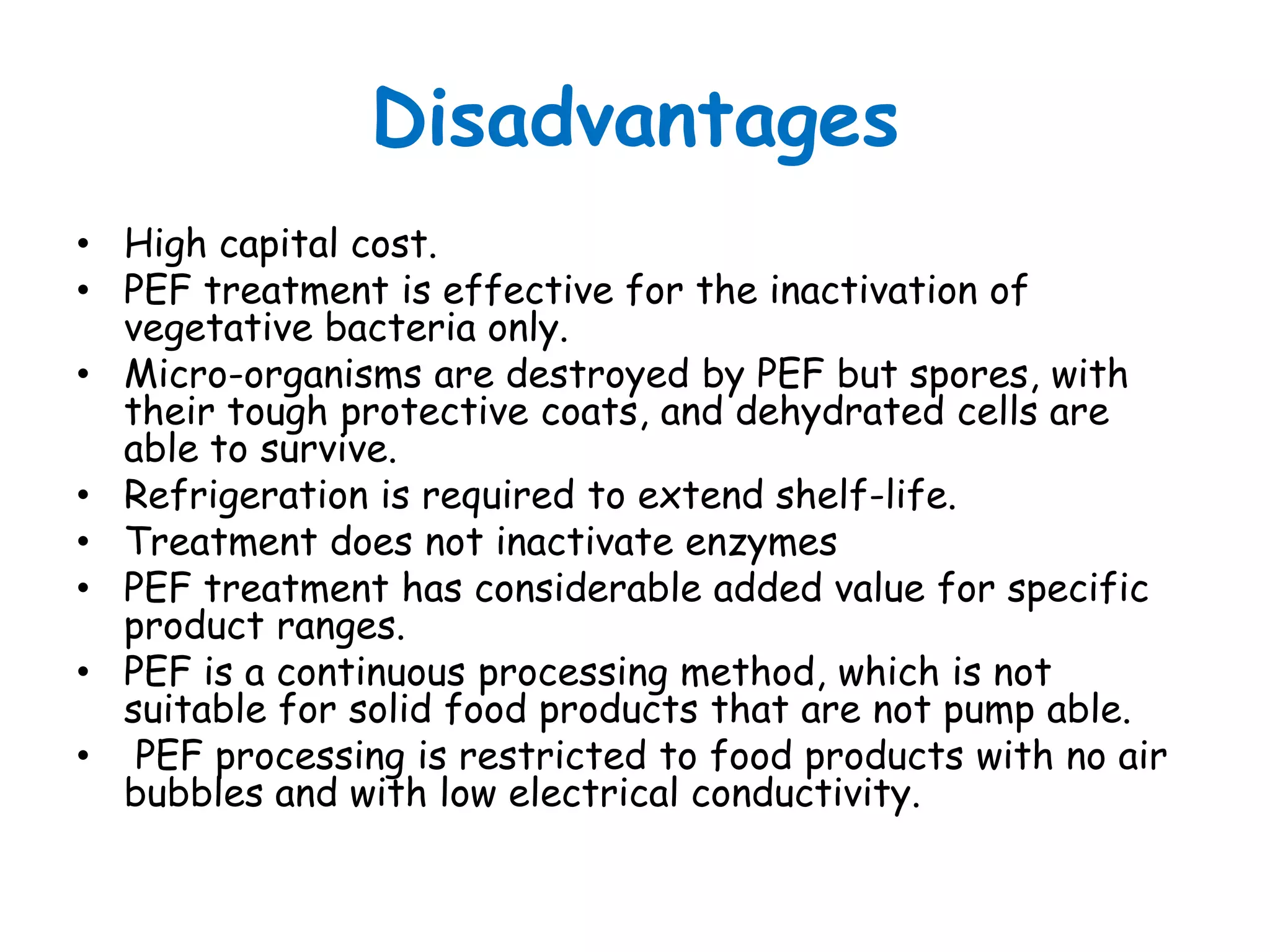 Disadvantages
• High capital cost.
• PEF treatment is effective for the inactivation of
  vegetative bacteria only.
• Micro-organisms are destroyed by PEF but spores, with
  their tough protective coats, and dehydrated cells are
  able to survive.
• Refrigeration is required to extend shelf-life.
• Treatment does not inactivate enzymes
• PEF treatment has considerable added value for specific
  product ranges.
• PEF is a continuous processing method, which is not
  suitable for solid food products that are not pump able.
• PEF processing is restricted to food products with no air
  bubbles and with low electrical conductivity.
 