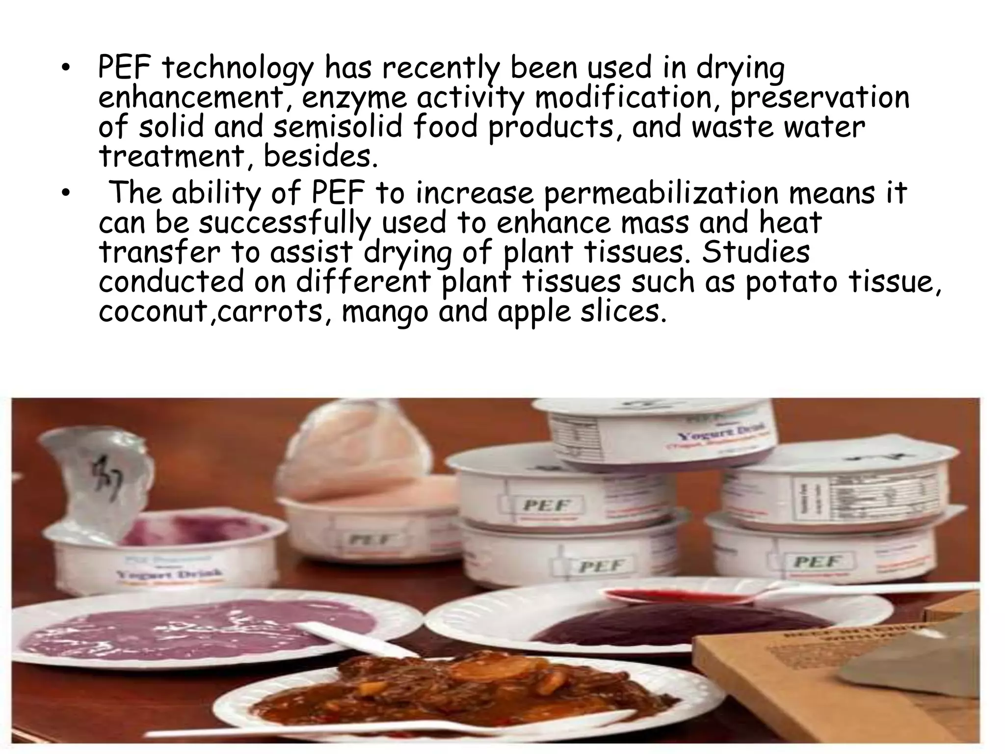 • PEF technology has recently been used in drying
  enhancement, enzyme activity modification, preservation
  of solid and semisolid food products, and waste water
  treatment, besides.
• The ability of PEF to increase permeabilization means it
  can be successfully used to enhance mass and heat
  transfer to assist drying of plant tissues. Studies
  conducted on different plant tissues such as potato tissue,
  coconut,carrots, mango and apple slices.
 