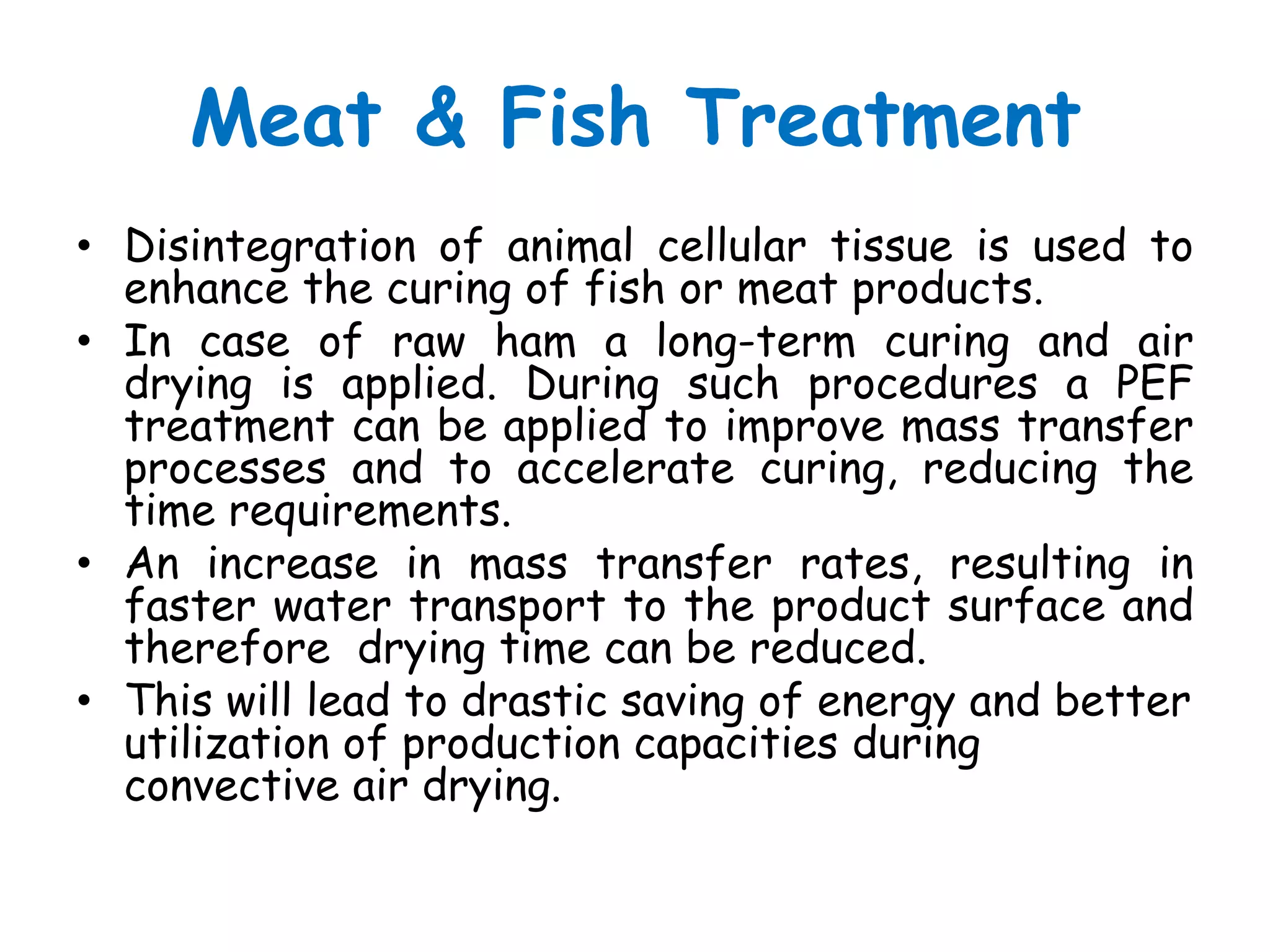 Meat & Fish Treatment
• Disintegration of animal cellular tissue is used to
  enhance the curing of fish or meat products.
• In case of raw ham a long-term curing and air
  drying is applied. During such procedures a PEF
  treatment can be applied to improve mass transfer
  processes and to accelerate curing, reducing the
  time requirements.
• An increase in mass transfer rates, resulting in
  faster water transport to the product surface and
  therefore drying time can be reduced.
• This will lead to drastic saving of energy and better
  utilization of production capacities during
  convective air drying.
 