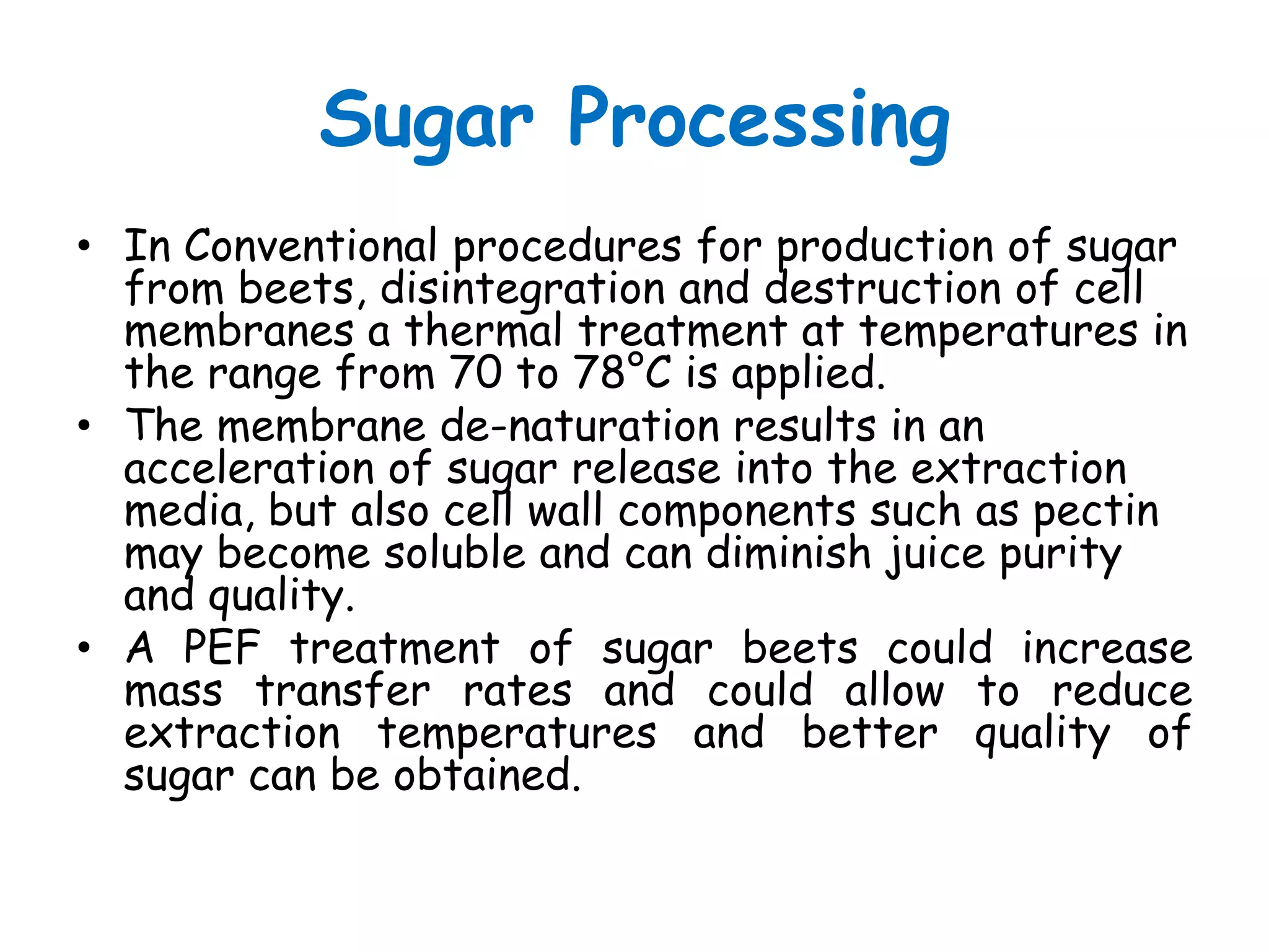 Sugar Processing
• In Conventional procedures for production of sugar
  from beets, disintegration and destruction of cell
  membranes a thermal treatment at temperatures in
  the range from 70 to 78°C is applied.
• The membrane de-naturation results in an
  acceleration of sugar release into the extraction
  media, but also cell wall components such as pectin
  may become soluble and can diminish juice purity
  and quality.
• A PEF treatment of sugar beets could increase
  mass transfer rates and could allow to reduce
  extraction temperatures and better quality of
  sugar can be obtained.
 