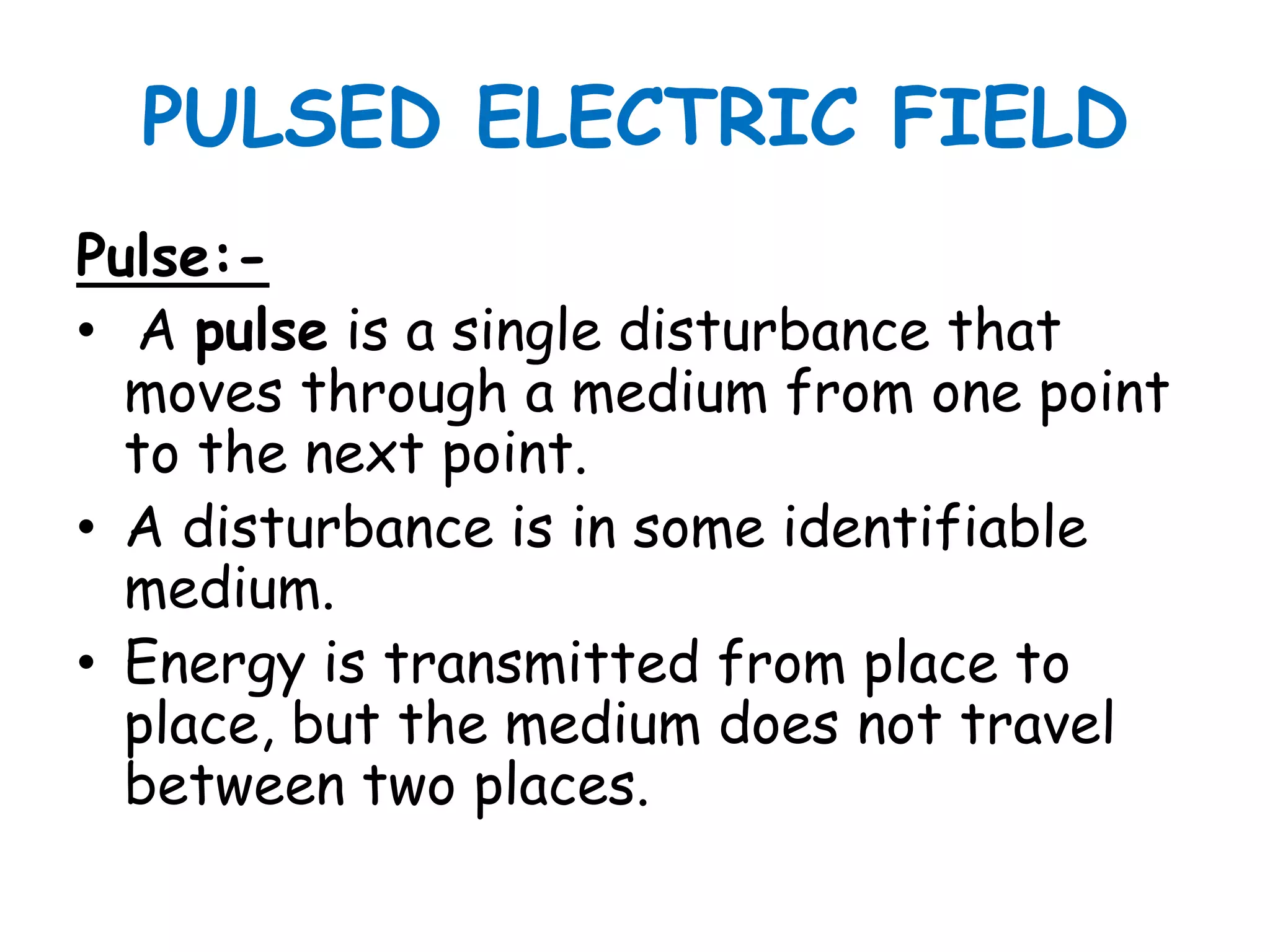 PULSED ELECTRIC FIELD
Pulse:-
• A pulse is a single disturbance that
  moves through a medium from one point
  to the next point.
• A disturbance is in some identifiable
  medium.
• Energy is transmitted from place to
  place, but the medium does not travel
  between two places.
 