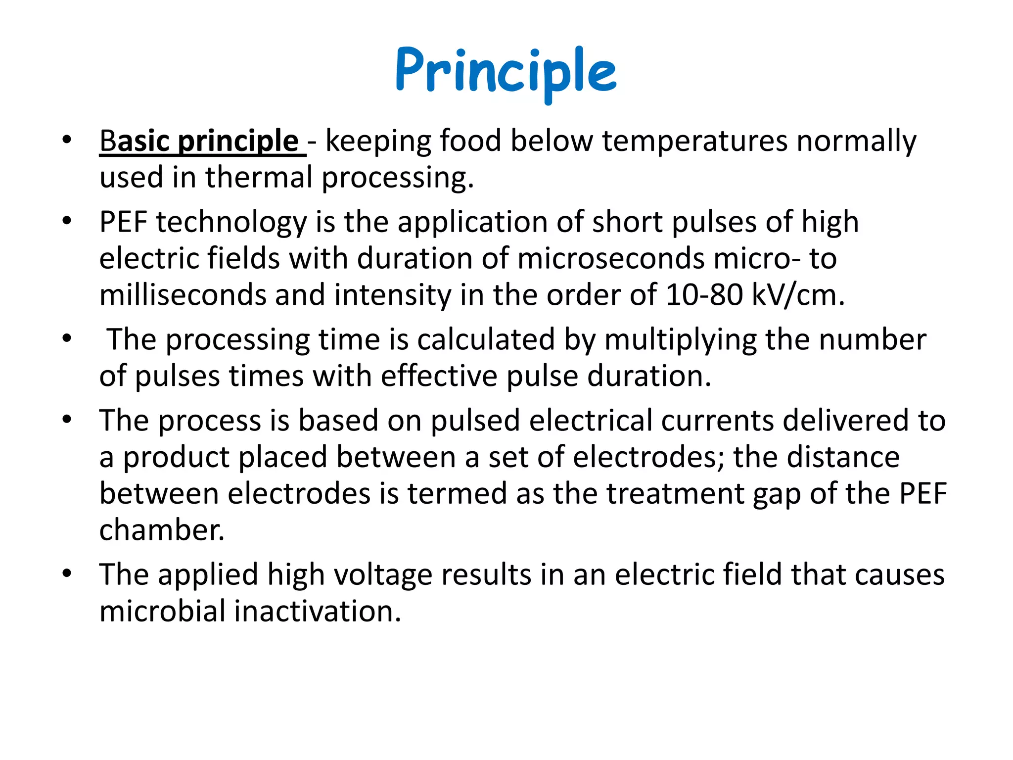 Principle
• Basic principle - keeping food below temperatures normally
  used in thermal processing.
• PEF technology is the application of short pulses of high
  electric fields with duration of microseconds micro- to
  milliseconds and intensity in the order of 10-80 kV/cm.
• The processing time is calculated by multiplying the number
  of pulses times with effective pulse duration.
• The process is based on pulsed electrical currents delivered to
  a product placed between a set of electrodes; the distance
  between electrodes is termed as the treatment gap of the PEF
  chamber.
• The applied high voltage results in an electric field that causes
  microbial inactivation.
 
