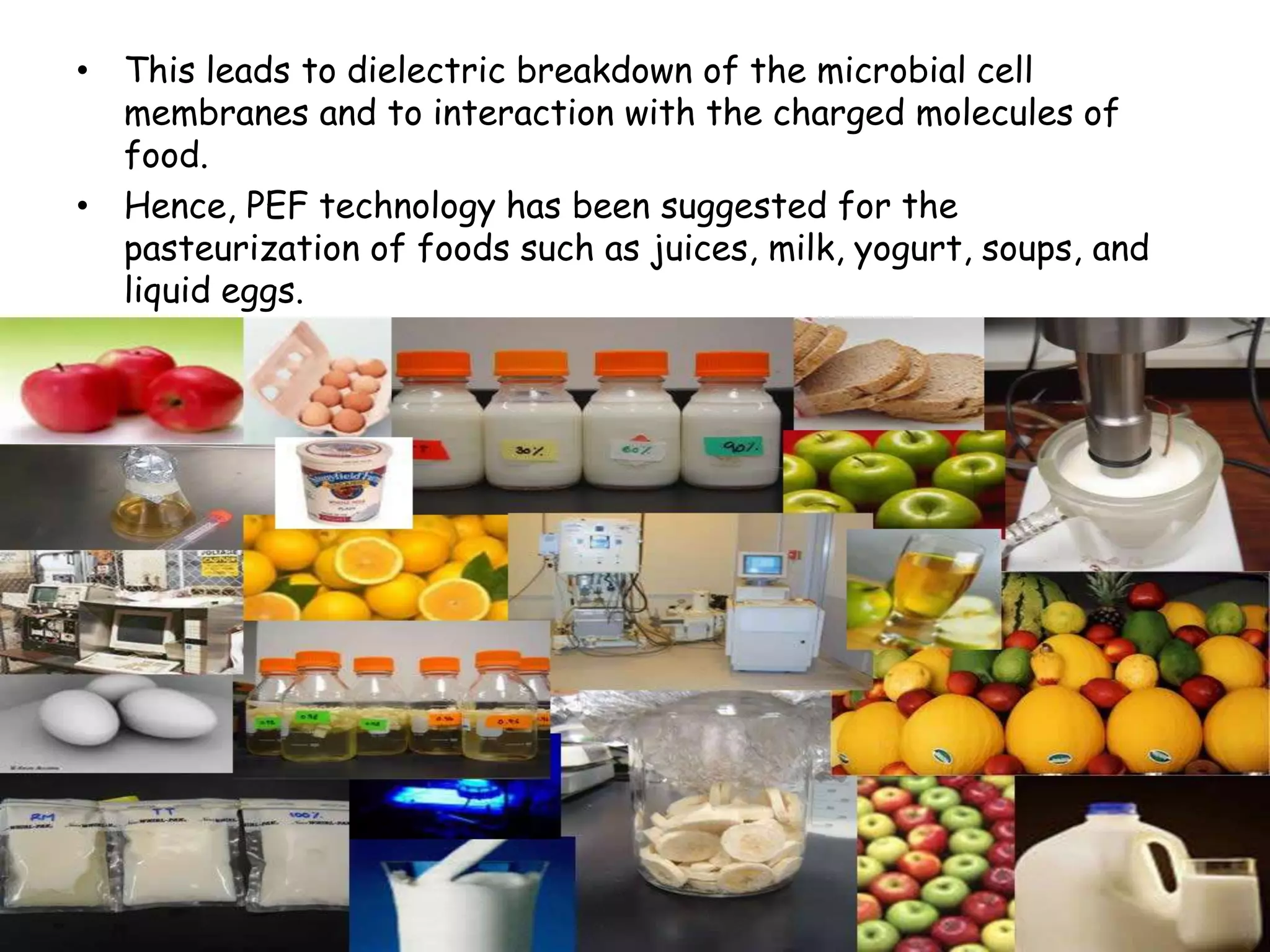 • This leads to dielectric breakdown of the microbial cell
  membranes and to interaction with the charged molecules of
  food.
• Hence, PEF technology has been suggested for the
  pasteurization of foods such as juices, milk, yogurt, soups, and
  liquid eggs.
 