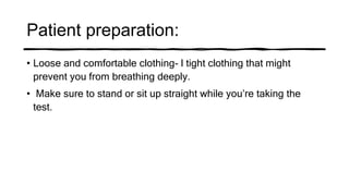Patient preparation:
• Loose and comfortable clothing- l tight clothing that might
prevent you from breathing deeply.
• Make sure to stand or sit up straight while you’re taking the
test.
 
