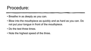 Procedure:
• Breathe in as deeply as you can.
• Blow into the mouthpiece as quickly and as hard as you can. Do
not put your tongue in front of the mouthpiece.
• Do the test three times.
• Note the highest speed of the three.
 