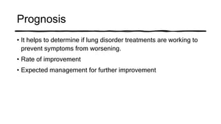 Prognosis
• It helps to determine if lung disorder treatments are working to
prevent symptoms from worsening.
• Rate of improvement
• Expected management for further improvement
 