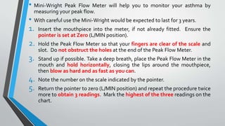 • Mini-Wright Peak Flow Meter will help you to monitor your asthma by
measuring your peak flow.
• With careful use the Mini-Wright would be expected to last for 3 years.
1. Insert the mouthpiece into the meter, if not already fitted. Ensure the
pointer is set at Zero (L/MIN position).
2. Hold the Peak Flow Meter so that your fingers are clear of the scale and
slot. Do not obstruct the holes at the end of the Peak Flow Meter.
3. Stand up if possible. Take a deep breath, place the Peak Flow Meter in the
mouth and hold horizontally, closing the lips around the mouthpiece,
then blow as hard and as fast as you can.
4. Note the number on the scale indicated by the pointer.
5. Return the pointer to zero (L/MIN position) and repeat the procedure twice
more to obtain 3 readings. Mark the highest of the three readings on the
chart.
 