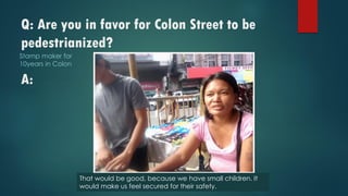 Q: Are you in favor for Colon Street to be
pedestrianized?
A:
Stamp maker for
10years in Colon
That would be good, because we have small children. It
would make us feel secured for their safety.
 