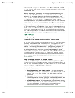 PEF Services LLC - News                                                                    http://www.pefundservices.com/news.php


                          and experience to managing the administrative needs of other SBIC funds. By 2007,
                          the group expanded its services to small and midsize private equity funds of all kinds,
                          and changed its name.


                          "We have seen firsthand how investors are reassured when a general partner can
                          demonstrate that a fund's financials have been validated by an independent firm, not
                          beholden to the GP, using an established methodology that has worked for other
                          funds," Anquillare says. "GPs should have the outsourced fund administrator assist in
                          the preparation of the financial portion of their presentation for their LP annual
                          meeting. No matter how good a job a fund's management team has done, increasingly,
                          investors like to see that there's someone objective standing behind these numbers."


                          Having an outside firm keeping a fund's books in order not only reduces the burden on
                          the GP, it can even reduce the workload on a fund's audit firm. If a fund's reporting is
                          already in order, an auditor is less likely to want to dig deeper because of inconsistent
                          or incomplete bookkeeping. PEF Services has worked closely with a number of audit
                          firms, and knows what they're looking for. "Further," Greenberg adds, "better reporting
                          might just tip the balance for investors deciding between new funds."


                          HOT TOPICS

                          * Breaking News *
                          PEF Services Forges Strategic Alliance with Griffin Financial Group


                          PEF Services President and CEO Anne Anquillare announces a new joint marketing and
                          cooperation agreement with Griffin Financial Group LLC, an investment bank with
                          offices in New York, Philadelphia and the Mid-Atlantic region. PEF Services' clients will
                          now have a one-stop, cost-effective solution for a host of services from a team of
                          advisors who understand the needs of mid-size funds. Griffin is a FINRA-licensed,
                          full-service investment bank with a multi-disciplinary team of placement agents,
                          bankers and lawyers providing services to the private equity sector. They offer merger
                          and acquisition advisory, capital formation, and legal services, as well as strategic
                          consulting and private equity placement and related services. For more information,
                          see the announcement on PEF's website http://pefundservices.com/uploads/Griffin-partnership-
                          with-PEF-Services.pdf.


                          Course Corrections: Navigating the Troubled Economy
                          As with any period of prolonged, deep market correction, many private equity fund
                          managers find their attention being consumed by their portfolio companies' issues. But
                          times like these separate the wheat from the chaff – GPs who can stay focused on the
                          important things have an opportunity to emerge stronger.

                          Here's how to plot your course:

                             1. Have the discipline to keep looking at deals: If you have the resources,
                                 assign this task to someone in your group who is better at managing for growth
                                 and keep those who are better at capital preservation focused on existing
                                 investments.
                             2. Keep talent: It's less important to address compensation issues now than
                                 communications issues. Make sure your people understand the underlying value
                                 in your portfolio companies and the fund's longer-term potential.
                             3. Strengthen ties with LPs: Just as you want more visibility into your portfolio
                                companies, your investors are also looking for insights into your fund. Head off
                                 their concerns at the pass with additional communications on portfolio
                                 performance and capital needs, and greater transparency overall.




3 of 4                                                                                                                   7/31/09 12:57 PM
 