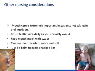 Other nursing considerations
• Mouth care is extremely important in patients not taking in
oral nutrition.
• Brush teeth twice daily as you normally would
• Keep mouth moist with swabs
• Can use mouthwash to swish and spit
• Use lip balm to avoid chapped lips
 
