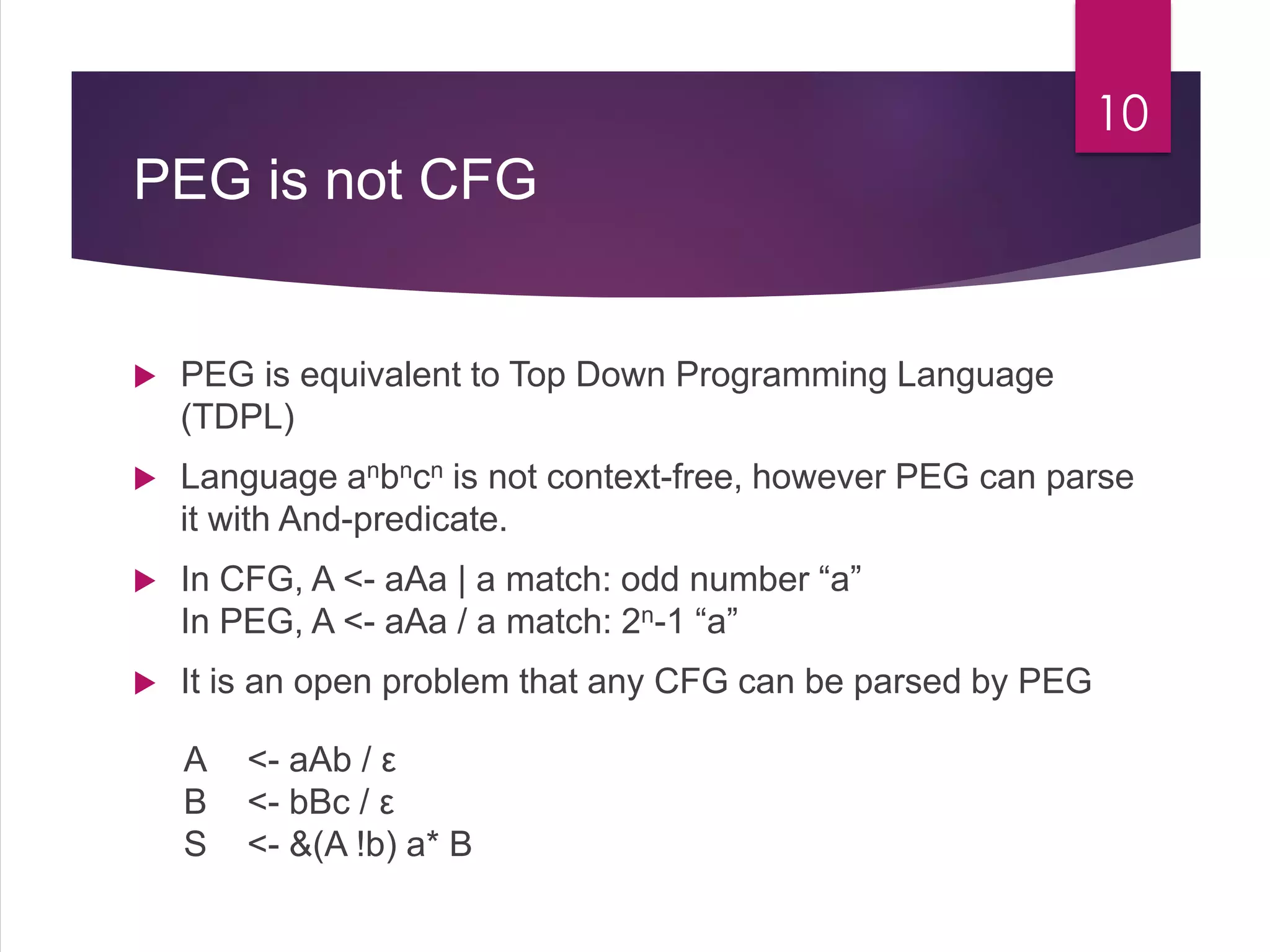 PEG is not CFG
 PEG is equivalent to Top Down Programming Language
(TDPL)
 Language anbncn is not context-free, however PEG can parse
it with And-predicate.
 In CFG, A <- aAa | a match: odd number “a”
In PEG, A <- aAa / a match: 2n-1 “a”
 It is an open problem that any CFG can be parsed by PEG
10
A <- aAb / ε
B <- bBc / ε
S <- &(A !b) a* B
 