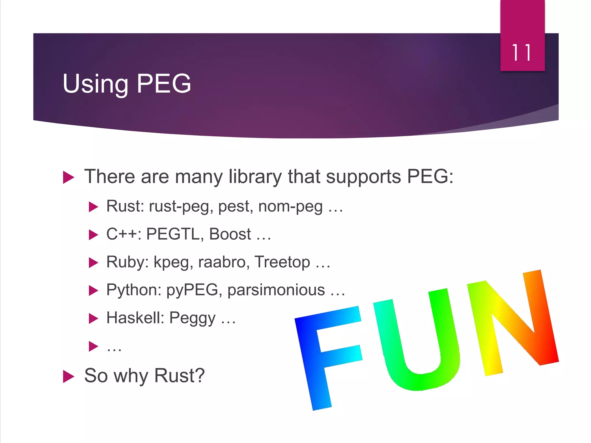 Using PEG
 There are many library that supports PEG:
 Rust: rust-peg, pest, nom-peg …
 C++: PEGTL, Boost …
 Ruby: kpeg, raabro, Treetop …
 Python: pyPEG, parsimonious …
 Haskell: Peggy …
 …
 So why Rust?
11
 