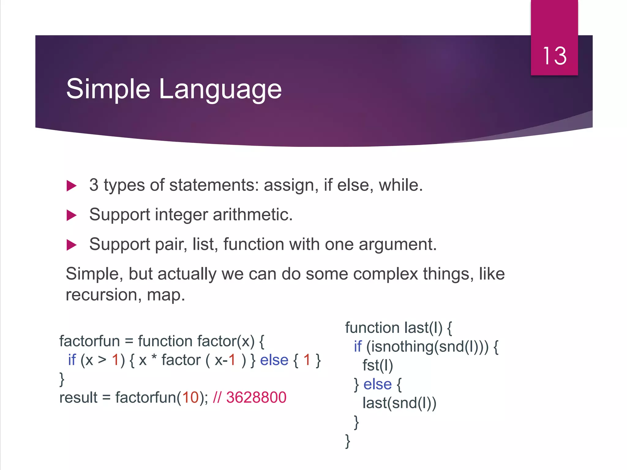 Simple Language
 3 types of statements: assign, if else, while.
 Support integer arithmetic.
 Support pair, list, function with one argument.
Simple, but actually we can do some complex things, like
recursion, map.
13
factorfun = function factor(x) {
if (x > 1) { x * factor ( x-1 ) } else { 1 }
}
result = factorfun(10); // 3628800
function last(l) {
if (isnothing(snd(l))) {
fst(l)
} else {
last(snd(l))
}
}
 