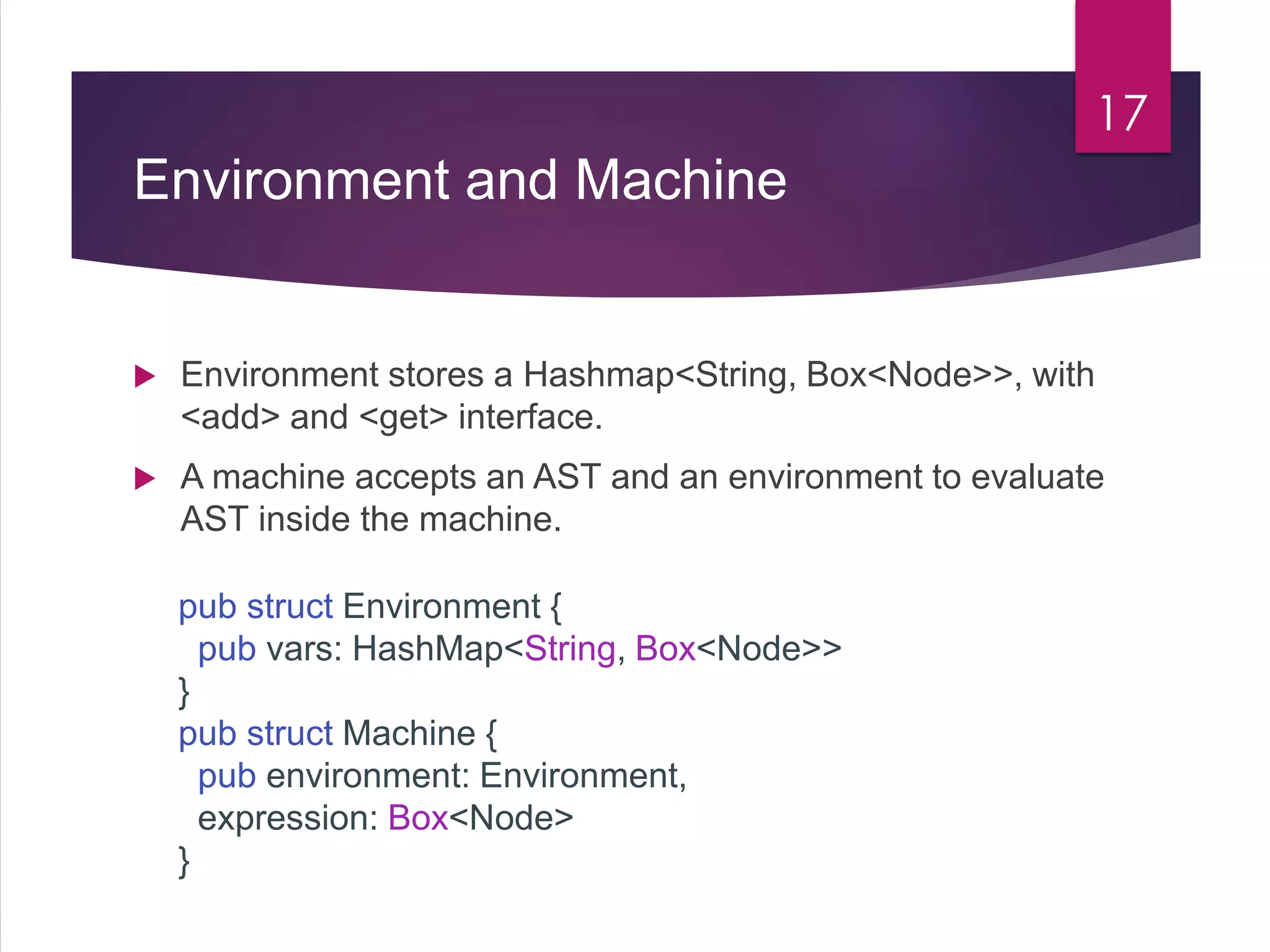 Environment and Machine
 Environment stores a Hashmap<String, Box<Node>>, with
<add> and <get> interface.
 A machine accepts an AST and an environment to evaluate
AST inside the machine.
17
pub struct Environment {
pub vars: HashMap<String, Box<Node>>
}
pub struct Machine {
pub environment: Environment,
expression: Box<Node>
}
 