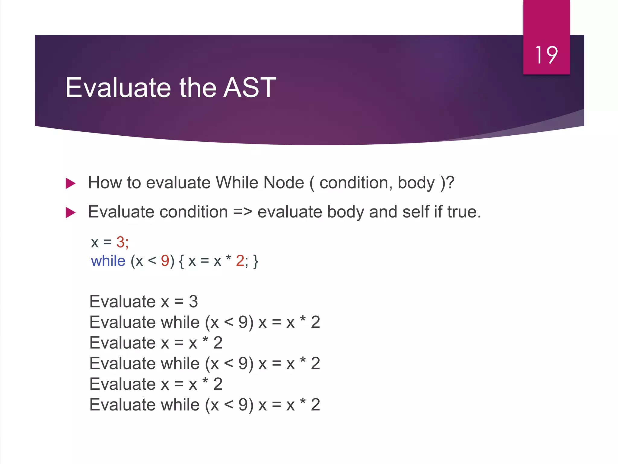 Evaluate the AST
 How to evaluate While Node ( condition, body )?
 Evaluate condition => evaluate body and self if true.
19
x = 3;
while (x < 9) { x = x * 2; }
Evaluate x = 3
Evaluate while (x < 9) x = x * 2
Evaluate x = x * 2
Evaluate while (x < 9) x = x * 2
Evaluate x = x * 2
Evaluate while (x < 9) x = x * 2
 
