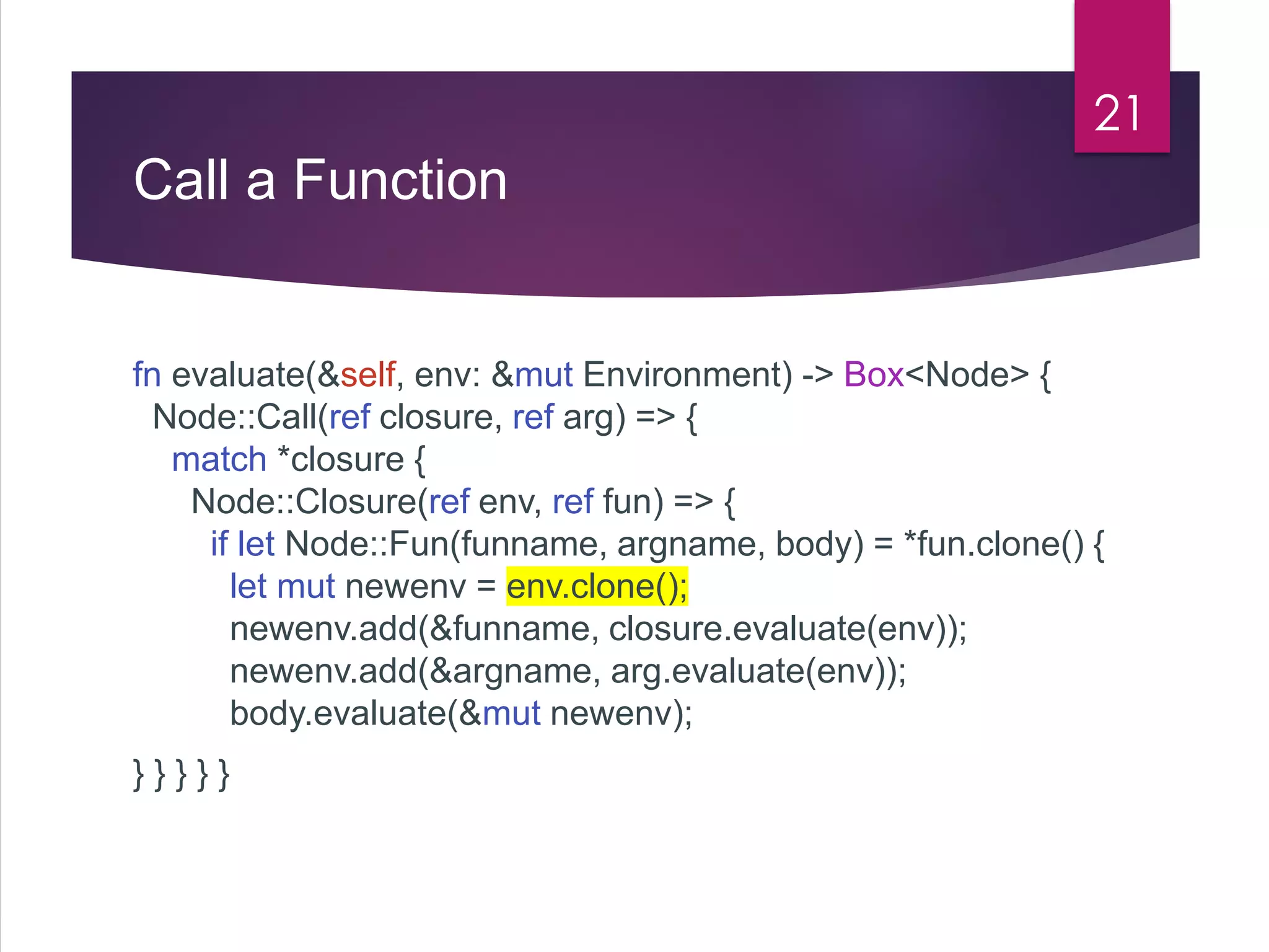 Call a Function
fn evaluate(&self, env: &mut Environment) -> Box<Node> {
Node::Call(ref closure, ref arg) => {
match *closure {
Node::Closure(ref env, ref fun) => {
if let Node::Fun(funname, argname, body) = *fun.clone() {
let mut newenv = env.clone();
newenv.add(&funname, closure.evaluate(env));
newenv.add(&argname, arg.evaluate(env));
body.evaluate(&mut newenv);
} } } } }
21
 