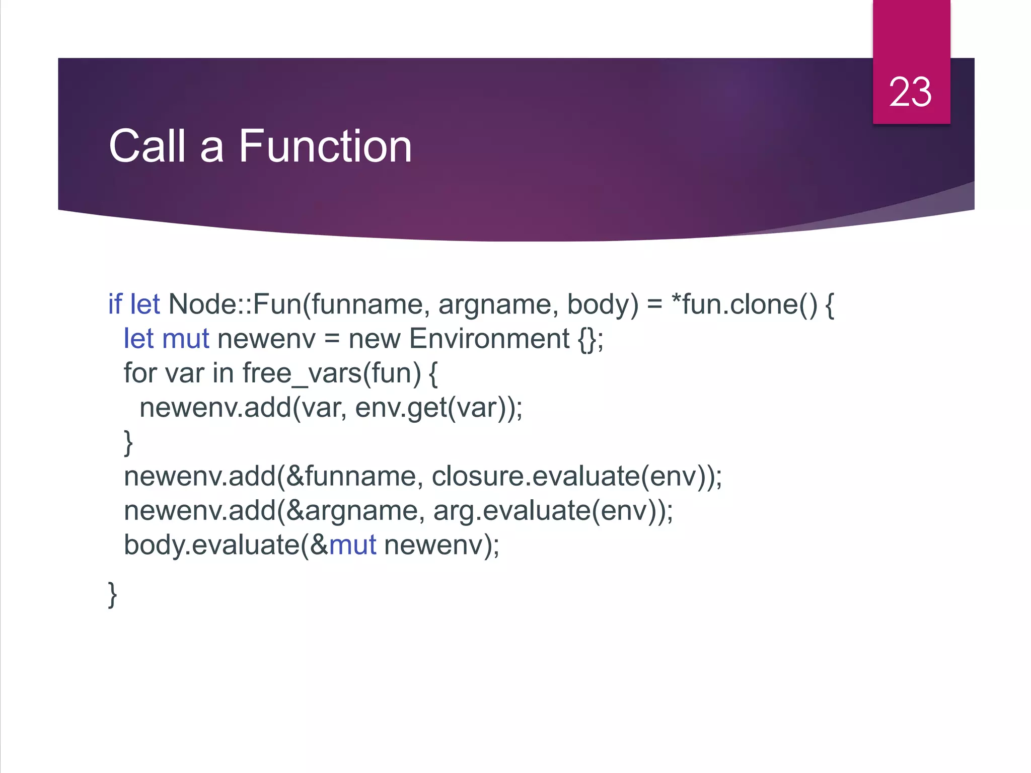 Call a Function
if let Node::Fun(funname, argname, body) = *fun.clone() {
let mut newenv = new Environment {};
for var in free_vars(fun) {
newenv.add(var, env.get(var));
}
newenv.add(&funname, closure.evaluate(env));
newenv.add(&argname, arg.evaluate(env));
body.evaluate(&mut newenv);
}
23
 