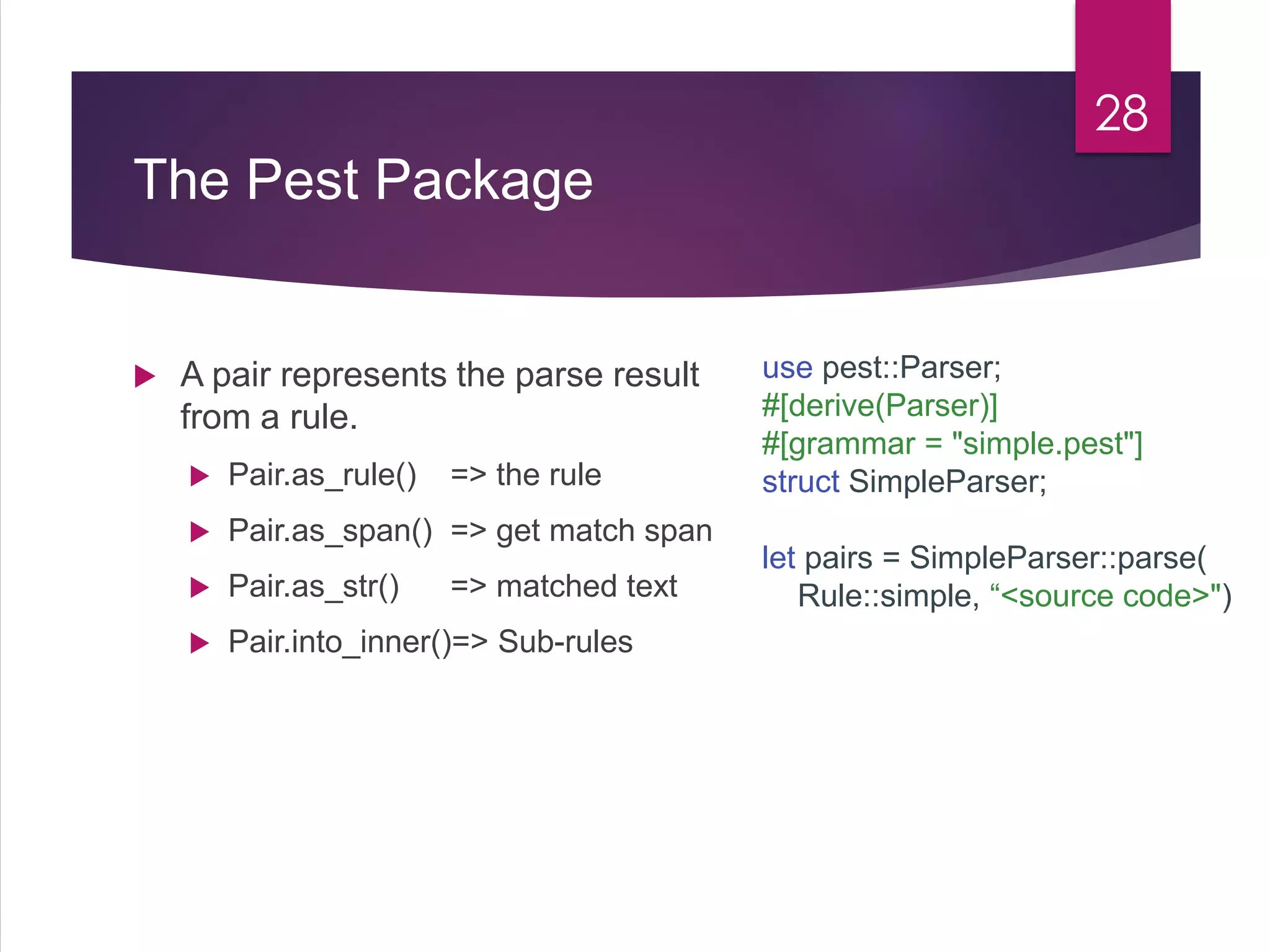 The Pest Package
28
use pest::Parser;
#[derive(Parser)]
#[grammar = "simple.pest"]
struct SimpleParser;
let pairs = SimpleParser::parse(
Rule::simple, “<source code>")
 A pair represents the parse result
from a rule.
 Pair.as_rule() => the rule
 Pair.as_span() => get match span
 Pair.as_str() => matched text
 Pair.into_inner()=> Sub-rules
 