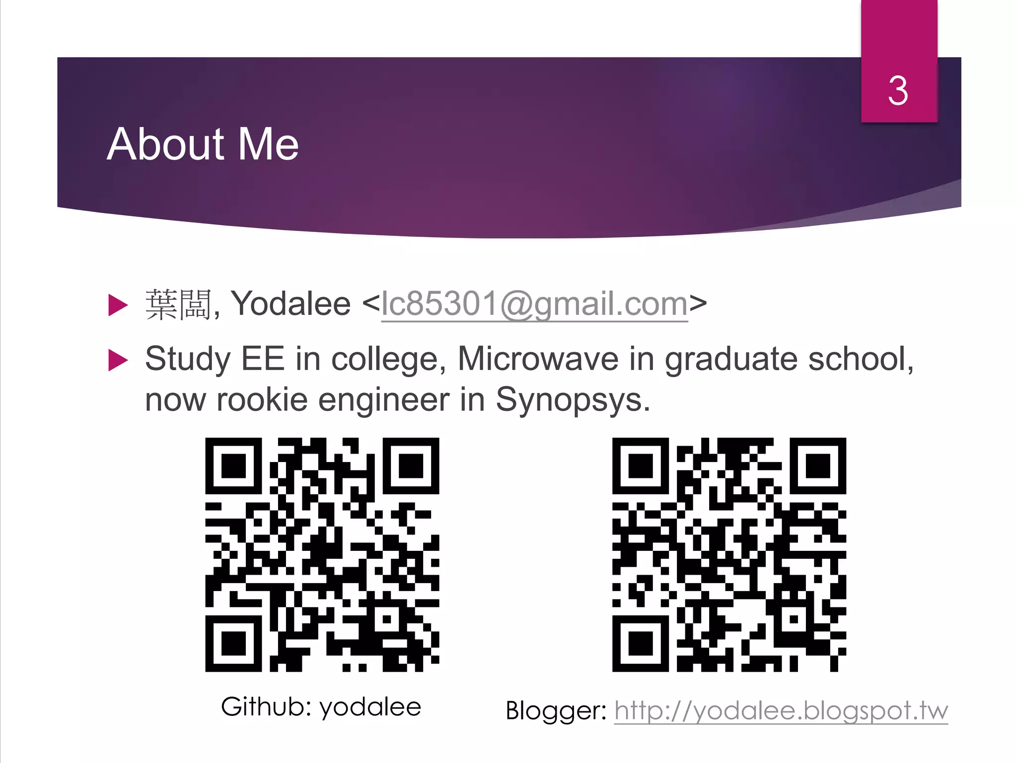 About Me
 葉闆, Yodalee <lc85301@gmail.com>
 Study EE in college, Microwave in graduate school,
now rookie engineer in Synopsys.
3
Github: yodalee Blogger: http://yodalee.blogspot.tw
 