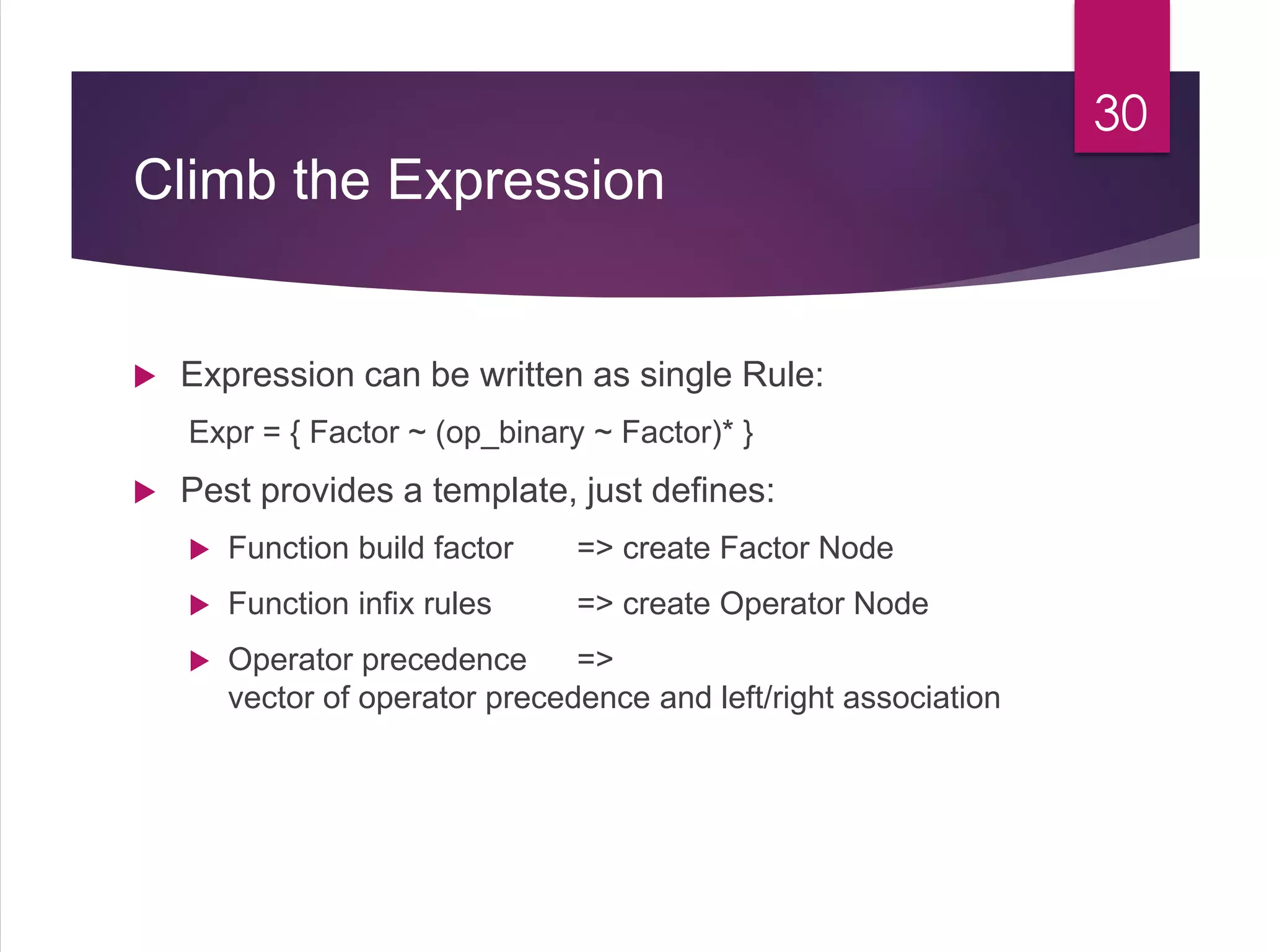 Climb the Expression
 Expression can be written as single Rule:
Expr = { Factor ~ (op_binary ~ Factor)* }
 Pest provides a template, just defines:
 Function build factor => create Factor Node
 Function infix rules => create Operator Node
 Operator precedence =>
vector of operator precedence and left/right association
30
 