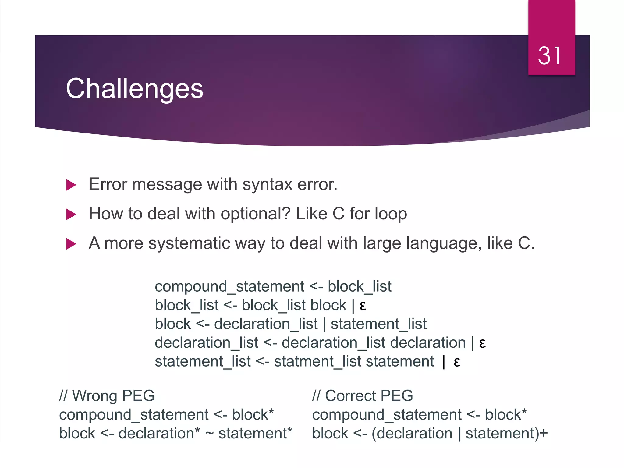 Challenges
 Error message with syntax error.
 How to deal with optional? Like C for loop
 A more systematic way to deal with large language, like C.
31
compound_statement <- block_list
block_list <- block_list block | ε
block <- declaration_list | statement_list
declaration_list <- declaration_list declaration | ε
statement_list <- statment_list statement | ε
// Wrong PEG
compound_statement <- block*
block <- declaration* ~ statement*
// Correct PEG
compound_statement <- block*
block <- (declaration | statement)+
 