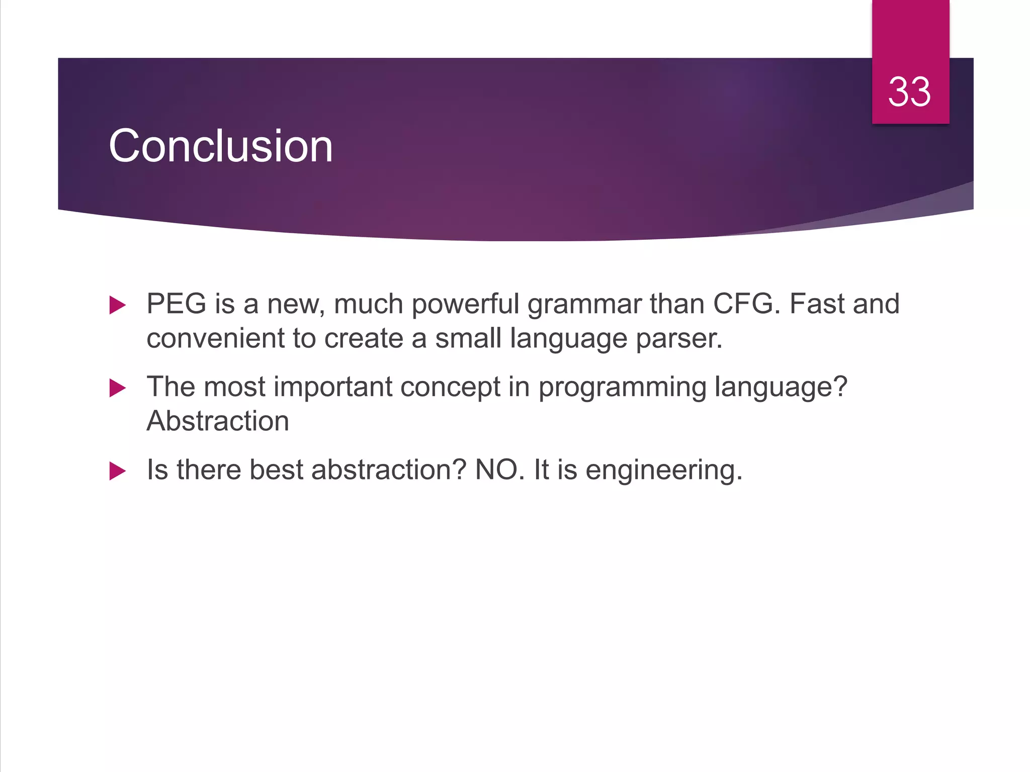 Conclusion
 PEG is a new, much powerful grammar than CFG. Fast and
convenient to create a small language parser.
 The most important concept in programming language?
Abstraction
 Is there best abstraction? NO. It is engineering.
33
 