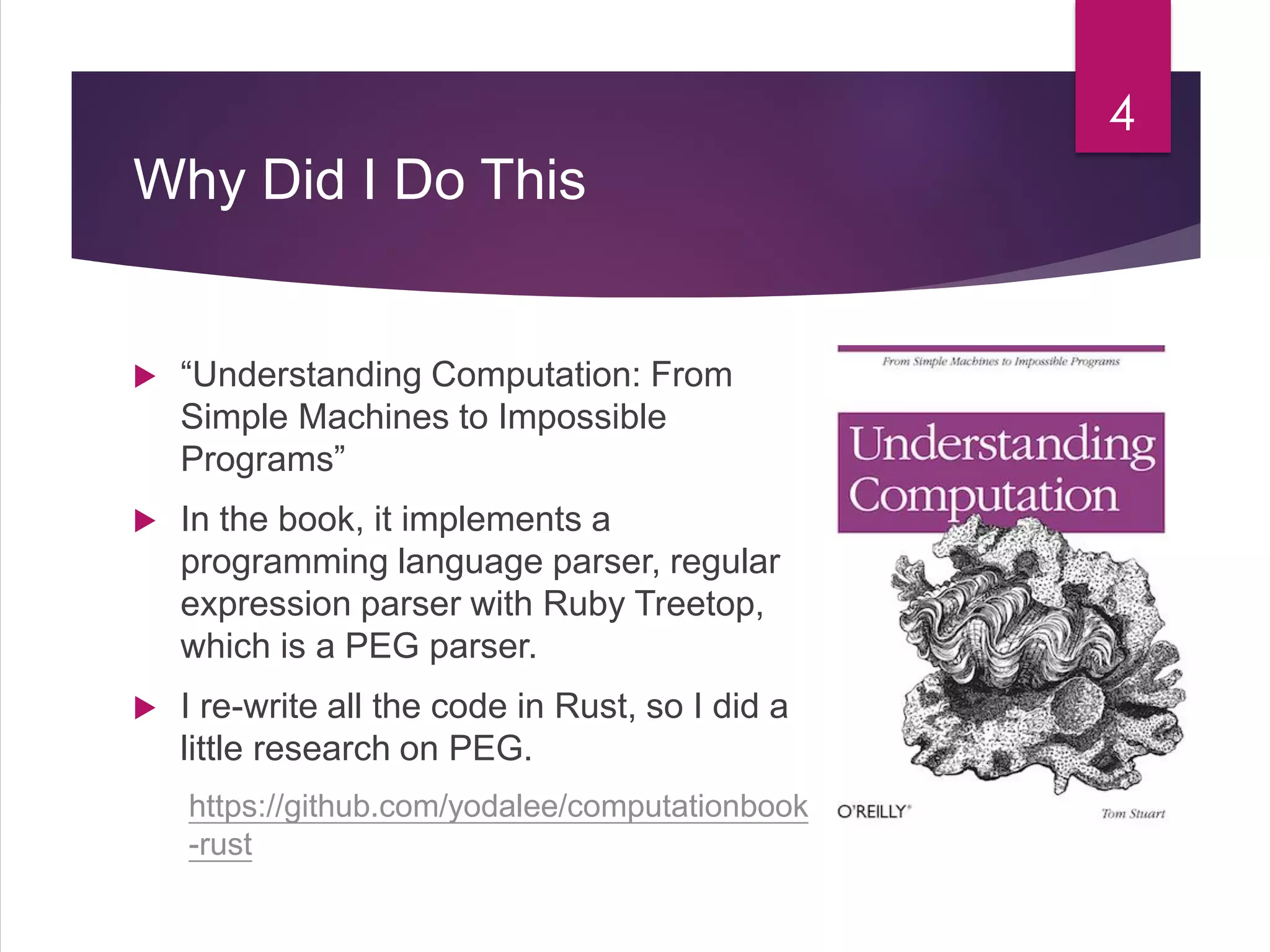 Why Did I Do This
 “Understanding Computation: From
Simple Machines to Impossible
Programs”
 In the book, it implements a
programming language parser, regular
expression parser with Ruby Treetop,
which is a PEG parser.
 I re-write all the code in Rust, so I did a
little research on PEG.
https://github.com/yodalee/computationbook
-rust
4
 