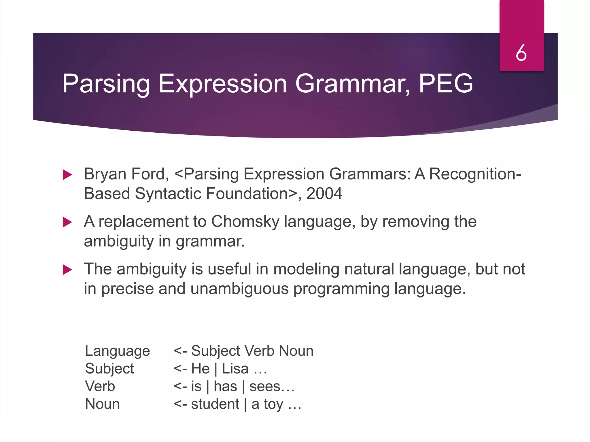 Parsing Expression Grammar, PEG
 Bryan Ford, <Parsing Expression Grammars: A Recognition-
Based Syntactic Foundation>, 2004
 A replacement to Chomsky language, by removing the
ambiguity in grammar.
 The ambiguity is useful in modeling natural language, but not
in precise and unambiguous programming language.
6
Language <- Subject Verb Noun
Subject <- He | Lisa …
Verb <- is | has | sees…
Noun <- student | a toy …
 