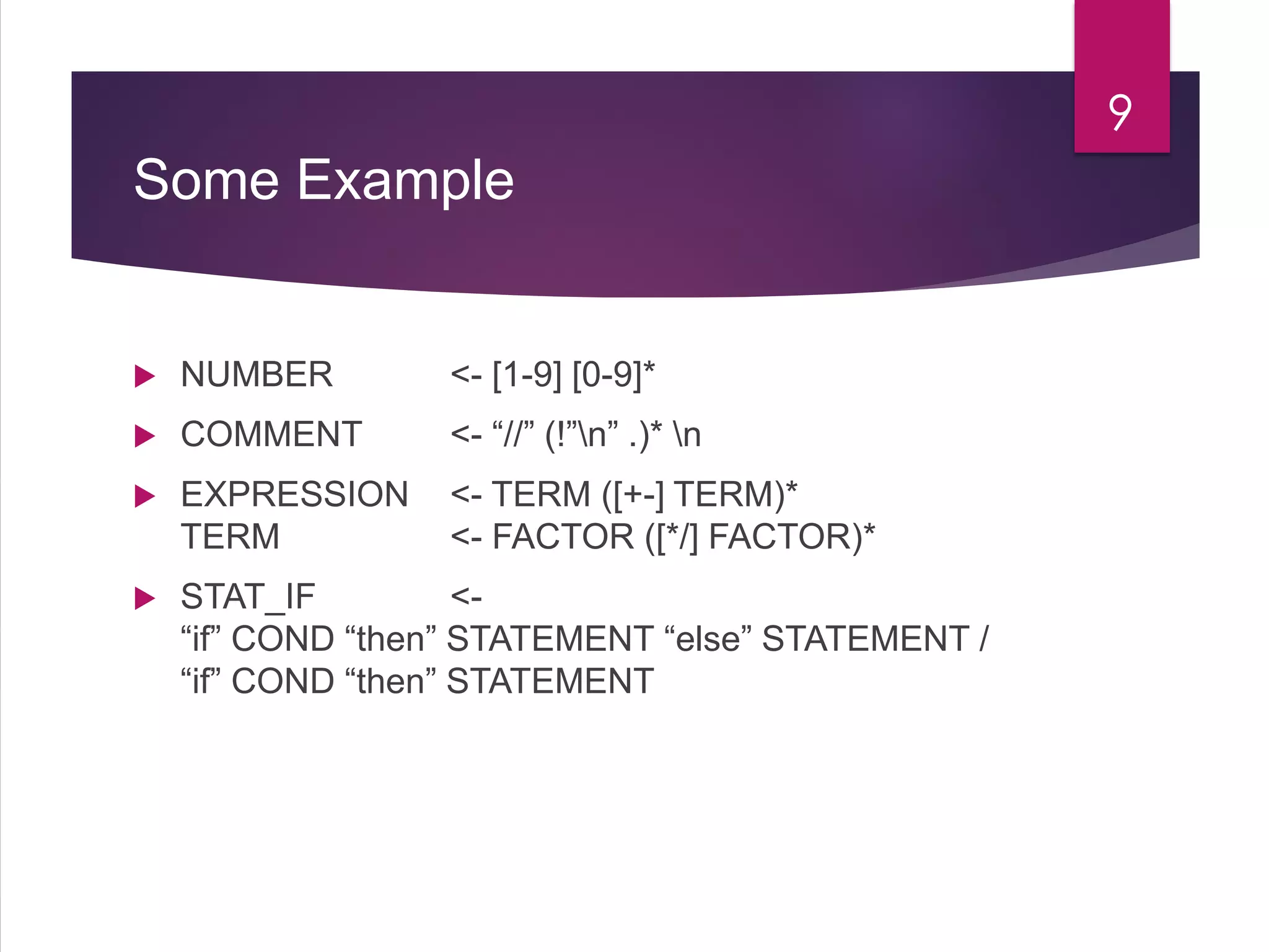 Some Example
 NUMBER <- [1-9] [0-9]*
 COMMENT <- “//” (!”n” .)* n
 EXPRESSION <- TERM ([+-] TERM)*
TERM <- FACTOR ([*/] FACTOR)*
 STAT_IF <-
“if” COND “then” STATEMENT “else” STATEMENT /
“if” COND “then” STATEMENT
9
 