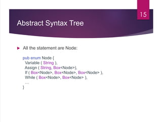 Abstract Syntax Tree
 All the statement are Node:
15
pub enum Node {
Variable ( String ),
Assign ( String, Box<Node>),
If ( Box<Node>, Box<Node>, Box<Node> ),
While ( Box<Node>, Box<Node> ),
…
}
 