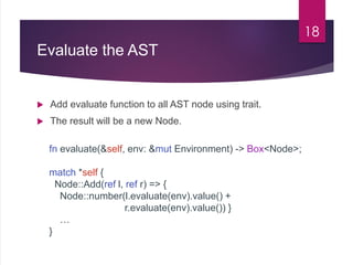 Evaluate the AST
 Add evaluate function to all AST node using trait.
 The result will be a new Node.
18
fn evaluate(&self, env: &mut Environment) -> Box<Node>;
match *self {
Node::Add(ref l, ref r) => {
Node::number(l.evaluate(env).value() +
r.evaluate(env).value()) }
…
}
 