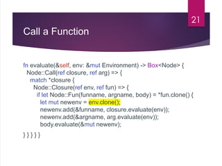 Call a Function
fn evaluate(&self, env: &mut Environment) -> Box<Node> {
Node::Call(ref closure, ref arg) => {
match *closure {
Node::Closure(ref env, ref fun) => {
if let Node::Fun(funname, argname, body) = *fun.clone() {
let mut newenv = env.clone();
newenv.add(&funname, closure.evaluate(env));
newenv.add(&argname, arg.evaluate(env));
body.evaluate(&mut newenv);
} } } } }
21
 