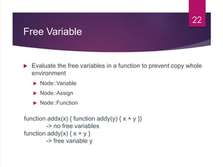 Free Variable
 Evaluate the free variables in a function to prevent copy whole
environment
 Node::Variable
 Node::Assign
 Node::Function
22
function addx(x) { function addy(y) { x + y }}
-> no free variables
function addy(x) { x + y }
-> free variable y
 