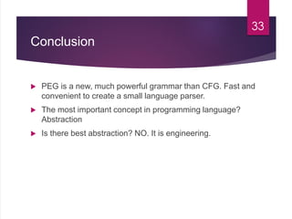 Conclusion
 PEG is a new, much powerful grammar than CFG. Fast and
convenient to create a small language parser.
 The most important concept in programming language?
Abstraction
 Is there best abstraction? NO. It is engineering.
33
 