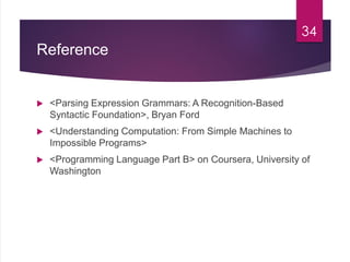 Reference
 <Parsing Expression Grammars: A Recognition-Based
Syntactic Foundation>, Bryan Ford
 <Understanding Computation: From Simple Machines to
Impossible Programs>
 <Programming Language Part B> on Coursera, University of
Washington
34
 