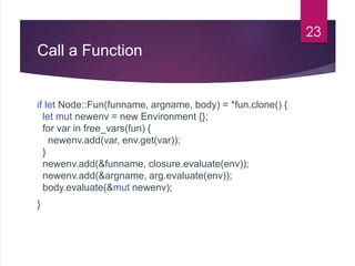 Call a Function
if let Node::Fun(funname, argname, body) = *fun.clone() {
let mut newenv = new Environment {};
for var in ...