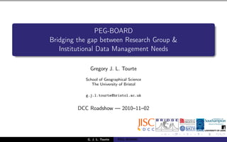 PEG-BOARD
Bridging the gap between Research Group &
Institutional Data Management Needs
Gregory J. L. Tourte
School of Geographical Science
The University of Bristol
g.j.l.tourte@bristol.ac.uk
DCC Roadshow — 2010–11–02
G. J. L. Tourte PEG–BOARD
 