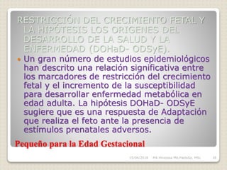 Pequeño para la Edad Gestacional
RESTRICCIÓN DEL CRECIMIENTO FETAL Y
LA HIPÓTESIS LOS ORIGENES DEL
DESARROLLO DE LA SALUD Y LA
ENFERMEDAD (DOHaD- ODSyE).
 Un gran número de estudios epidemiológicos
han descrito una relación significativa entre
los marcadores de restricción del crecimiento
fetal y el incremento de la susceptibilidad
para desarrollar enfermedad metabólica en
edad adulta. La hipótesis DOHaD- ODSyE
sugiere que es una respuesta de Adaptación
que realiza el feto ante la presencia de
estímulos prenatales adversos.
15/04/2018 MA Hinojosa Md,PædsSp, MSc 18
 