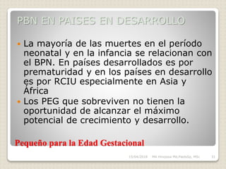 Pequeño para la Edad Gestacional
PBN EN PAISES EN DESARROLLO
 La mayoría de las muertes en el período
neonatal y en la infancia se relacionan con
el BPN. En países desarrollados es por
prematuridad y en los países en desarrollo
es por RCIU especialmente en Asia y
África
 Los PEG que sobreviven no tienen la
oportunidad de alcanzar el máximo
potencial de crecimiento y desarrollo.
15/04/2018 MA Hinojosa Md,PædsSp, MSc 31
 